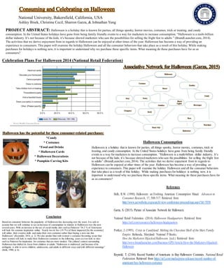 Consuming and Celebrating on Halloween
National University, Bakersfield, California, USA
Ashley Bisek, Christina Cecil, Sharron Garza, & Johnathan Yung
PROJECT ABSTRACT: Halloween is a holiday that is known for parties, all things spooky, horror movies, costumes, trick or treating, and candy
consumption. In the United States holidays have gone from being family friendly events to a way for marketers to increase consumption. “Halloween is a multi-billion
dollar industry. It’s not because of the kids; it’s because shrewd marketers who saw the possibilities for selling the fright fest to adults ” (BrandLauncher.com, 2014).
The activities that we derive enjoyment from in regards to Halloween can be enjoyed at other times of the year. Halloween has become a way of providing an
experience to consumers. This paper will examine the holiday Halloween and all the consumer behaviors that take place as a result of this holiday. While making
purchases for holidays is nothing new, it is important to understand why we purchase these specific items. What meaning do these purchases have for us as
consumers?
Halloween Consumption
Celebration Plans For Halloween 2014 (National Retail Federation)
Conclusion
Based on consumer behavior the popularity of Halloween has increasing over the years. It is safe to
assume that we will continue to see an increase of consumption in relation to Halloween over the next
severalyears. With an increase in the use of social media sites such as Pinterest “34.2 % of Americans
will look for costume inspiration online. Nearly two in five (19.7%) of those impacted [by the economy]
will utilize their creative skills and make their own costumes rather than buying a new one this
Halloween” (Reynolds, 2014, p. 2). We also predict that with women’s costumes becoming sexier that
more women will look to make their Halloween costumes in the following years or even look to sites
such as Pinterest for inspiration for costumes that are more modest. The cultural context surrounding
Halloween has shifted its focus from children to adults “Halloween is multivocal and because of its
ambiguity is able to serve children, adolescents, and adults in different ways and with different meanings”
(Belk, 1990, p. 6).
Halloween is a holiday that is known for parties, all things spooky, horror movies, costumes, trick or
treating, and candy consumption. In the United States holidays have gone from being family friendly
events to a way for marketers to increase consumption. “Halloween is a multi-billion dollar industry. It’s
not because of the kids; it’s because shrewd marketers who saw the possibilities for selling the fright fest
to adults” (BrandLauncher.com, 2014). The activities that we derive enjoyment from in regards to
Halloween can be enjoyed at other times of the year. Halloween has become a way of providing an
experience to consumers. This paper will examine the holiday Halloween and all the consumer behaviors
that take place as a result of this holiday. While making purchases for holidays is nothing new, it is
important to understand why we purchase these specific items. What meaning do these purchases have for
us as consumers?
References
Belk, R.W. (1990). Halloween: an Evolving American Consumption Ritual. Advancesin
Consumer Research, 17, 508-517. Retrieved from
http://www.acrwebsite.org/search/view-conference-proceedings.aspx?Id=7058
Garza, S. (2015). Picture of Associate Network for Halloween.
National Retail Federation. (2014). Halloween Headquarters. Retrieved from
https://nrf.com/resources/halloween-headquarters
Pottker, J. (1995). Crisis in Candyland: Melting the Chocolate Shell of the Mars Family
Empire. Bethesda, Maryland: National P Books.
How the Marketers HijackedHalloween. (n.d.). Retrieved from
http://www.brandlauncher.com/Business-GPS/Article/How-the-Marketers-Hijacked-
Halloween
Reynold, T. (2104). Record Number of Americans to Buy Halloween Costumes. National Retail
Federation. Retrieved from https://nrf.com/media/press-releases/record-number-of-
americans-buy-halloween-costumes
 