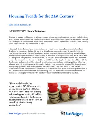 Housing Trends for the 21st Century 
Ellen Hirsch de Haan, J.D. 
INTRODUCTION/ Historic Background 
Housing in today’s world comes in all shapes, sizes, heights and configurations, and may include: single 
family homes, rental apartments, condominiums, cooperatives, homeowner, property owner and planned 
unit development communities governed by associations, master associations, manufactured housing 
parks, timeshares, and any combination of these. 
Historically, in the United States, condominiums, cooperatives and planned communities have been 
developed in phases over the last 150 years. In fact, planned communities were first developed in the 
1820’s; with cooperatives arriving from Europe around 1900, and condominiums being created in larger 
numbers following the adoption of modifications to the federal housing administration (FHA) law in 1961. 
With improved transportation and an abundance of land and resources, the first suburbs were developed 
around the major cities on the east coast of the United States, following the street car lines. Then, with the 
development and expansion of the railroads over the years, we soon had a mobile population following 
jobs and family all over the country. Eventually, the inner cities became the homes of the first generation 
immigrant populations, and those who could not afford to own their own homes or their own cars. 
Today, based on best estimates, there are believed to be approximately 215,000 community associations in 
the United States, with more than 18 million housing units and approximately 42 million residents, and 
most of the housing development today is in the form of some kind of community association. 
“There are believed to be 
approximately 215,000 community 
associations in the United States, 
with more than 18 million housing 
units and approximately 42 million 
residents, and most of the housing 
development today is in the form of 
some kind of community 
association.” 
Bert Rodgers your license for success 
 