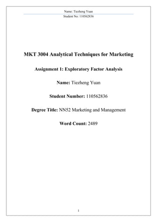 Name: Tiezheng Yuan
Student No: 110562836
1
MKT 3004 Analytical Techniques for Marketing
Assignment 1: Exploratory Factor Analysis
Name: Tiezheng Yuan
Student Number: 110562836
Degree Title: NN52 Marketing and Management
Word Count: 2489
 