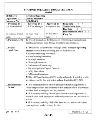 (S.O.P)
STANDARD OPERATING PROCEDURE (S.O.P)
‫ﺗﻌـﻠﯾﻣــﺎت‬
SUBJECT : Deviation Reporting
Department : Quality Assurance
Document No. : QQI-216-4/0
Prepared By : Reviewed By : Approved By : Issue Date : / /
QA. Section Head
Dr. Mohamed Wallash
QA. Vice Manager
Dr. Eman Fekry
Management Rep.
Dr. Wael Ebeid
Modification Date: / /
Due Date : / /
Implementation Date: / /
Copy No. :
Date: / / Date: / / Date: / /
1.Purpose( )‫اﻟﻐرض‬ : To provide instructions for the process of reporting, investigating &
handling deviations from defined procedures and processes.
2.Scope :
‫اﻟﺗطﺑﯾق‬ ‫ﻣﺟﺎل‬
2.1 Documents covered under the scope of this standard operating
procedure include the following, but are not limited to:
• Standard Operating Procedures.
• Manufacturing Procedures.
• Packing Procedures.
• Cleaning Procedures.
• Environmental Monitoring.
• Batch analysis (In-Process Control).
• Utility Operations.
• Calibration Procedures.
2.2 Out –Of Specifications (OOS); analytical results & stability results
are not covered by this instruction and are detailed in (QQI-527).
3.Responsibility:
‫اﻟﻣﺳﺋوﻟﯾﺔ‬
3.1 It is the responsibility of each production function/department to
follow the procedure and system by which the root causes of deviation
are identified, investigated and documented.
3.2 It is the responsibility of each production function/department to
undertake and track appropriate and timely corrective and preventative
actions.
3.3 It is the responsibility of Quality Assurance to approve deviation
reports prior to product release decision.
QQF – 02 – 204/4 Page No. : 1 / 25
 