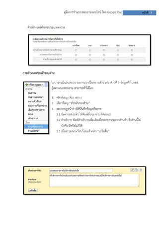 คู่มือการทาแบบสอบถามออนไลน์ โดย Google Doc                           หน้าที่ 15


   ตัวอย่างของคาถามประเภทตาราง




การกาหนดส่วนหัวของส่วน

                    ในบางกรณีแบบสอบถามอาจแบ่งเป็นหลายส่วน เช่น ส่วนที่ 1 ข้อมูลทั่วไปของ
                    ผู้สอบแบบสอบถาม สามารถทาได้โดย

                    1. คลิกที่เมนู เพิ่มรายการ
                    2. เลือกที่เมนู “ส่วนหัวของส่วน”
                    3. จะปรากฏหน้าต่างให้บันทึกข้อมูลดังภาพ
                       3.1 ข้อความส่วนหัว ให้พิมพ์ชื่อของส่วนที่ต้องการ
                       3.2 คาอธิบาย พิมพ์คาอธิบายเพิ่มเติมเพื่อขยายความจากส่วนหัว ซึ่งส่วนนี้ไม่
                           บังคับ มีหรือไม่ก็ได้
                       3.3 เมือตรวจสอบเรียบร้อยแล้วคลิก “เสร็จสิ้น”
                               ่
 
