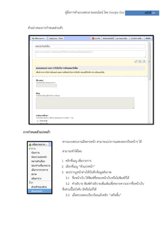 คู่มือการทาแบบสอบถามออนไลน์ โดย Google Doc                        หน้าที่ 16


   ตัวอย่างของการกาหนดส่วนหัว




การกาหนดตัวแบ่งหน้า

                            หากแบบสอบถามมีหลายหน้า สามารถแบ่งการแสดงออกเป็นหน้าๆ ได้

                            สามารถทาได้โดย

                            1. คลิกที่เมนู เพิ่มรายการ
                            2. เลือกที่เมนู “ตัวแบ่งหน้า”
                            3. จะปรากฏหน้าต่างให้บันทึกข้อมูลดังภาพ
                                3.1 ชื่อหน้าเว็บ ให้พิมพ์ชื่อของหน้าเว็บหรือไม่พิมพ์ก็ได้
                                3.2 คาอธิบาย พิมพ์คาอธิบายเพิ่มเติมเพื่อขยายความจากชื่อหน้าเว็บ
                            ซึ่งส่วนนี้ไม่บังคับ มีหรือไม่ก็ได้
                                3.3 เมื่อตรวจสอบเรียบร้อยแล้วคลิก “เสร็จสิ้น”
 