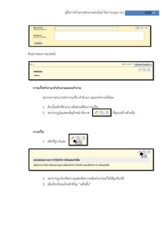 คู่มือการทาแบบสอบถามออนไลน์ โดย Google Doc              หน้าที่ 17




ตัวอย่างของการแบ่งหน้า




   การแก้ไขคาถาม/ทาสาเนาและลบคาถาม

           ทุกรายการสามารถทาการแก้ไข ทาสาเนา และลบคาถามได้โดย

           1. ดับเบิลคลิกที่คาถาม หรือส่วนทีตองการแก้ไข
                    ้                       ่้
           2. จะปรากฏปุ่มแสดงสัญลักษณ์ ดังภาพ                  ที่มุมบนด้านซ้ายมือ



   การแก้ไข

           1. คลิกที่รูป ดินสอ




           2. จะปรากฏกล่องข้อความแสดงข้อความเดิมสามารถแก้ไขให้ถูกต้องได้
           3. เมื่อเรียบร้อยแล้วคลิกที่ปุ่ม “เสร็จสิ้น”
 