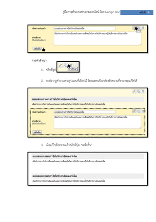 คู่มือการทาแบบสอบถามออนไลน์ โดย Google Doc                  หน้าที่ 18




การทาสาเนา

      1. คลิกที่รูป

      2. จะปรากฏคาถามตามรูปแบบที่เลือกไว้ โดยแสดงเป็นกล่องข้อความที่สามารถแก้ไขได้




      3. เมื่อแก้ไขข้อความแล้วคลิกที่ปุ่ม “เสร็จสิ้น”
 