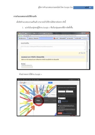 คู่มือการทาแบบสอบถามออนไลน์ โดย Google Doc             หน้าที่ 23


การนาแบบสอบถามไปใช้งานจริง

   เมื่อจัดทาแบบสอบถามเสร็จแล้ว สามารถนาไปใช้งานได้หลายช่องทาง ดังนี้

          1. แบ่งบันในกลุ่มของผู้ใช้งาน Google + ซึ่งเป็นกลุ่มเฉพาะที่มีการจัดตั้งขึ้น




      ตัวอย่างของการใช้ผ่าน Google +
 