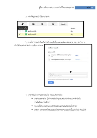 คู่มือการทาแบบสอบถามออนไลน์ โดย Google Doc                        หน้าที่ 28


               2. คลิกที่สัญลักษณ์ “ใช้งานร่วมกัน”




                3. การตั้งค่าการแบ่งปัน เป็นการกาหนดสิทธิ์การเผยแพร่แบบสอบถาม สามารถปรับปรุง
แก้ไขได้โดย คลิกที่ คาว่า “เปลี่ยน” ดังภาพ




               4. สามารถเลือกการแสดงผลได้ 3 รูปแบบดังภาพ คือ
                      สาธารณะทางเว็บ ผู้ใช้อินเตอร์เน็ตทุกคนสามารถค้นพบและเข้าถึง ไม่
                         จาเป็นต้องลงชื่อเข้าใช้
                      ทุกคนที่มีลิงค์ จะสามารถเข้าถึงได้โดยไม่จาเป็นต้องลงชื่อเข้าใช้
                      ส่วนตัว เฉพาะคนที่ได้รับอนุญาตโดยการระบุอีเมลเท่านั้นและต้องลงชื่อเข้าใช้
 