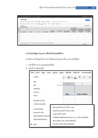 คู่มือการทาแบบสอบถามออนไลน์ โดย Google Doc           หน้าที่ 32




การนาออกข้อมูล (Export) เพื่อนาไปประยุกต์ใช้งาน

หากต้องการนาข้อมูลไปวิเคราะห์ หรือส่งออกในรูปแบบอื่นๆ สามารถทาได้โดย

1. คลิกที่ไฟล์ จะปรากฎเมนูย่อยเพิ่มเติม
2. คลิกที่ ดาวน์โหลดเป็น
 