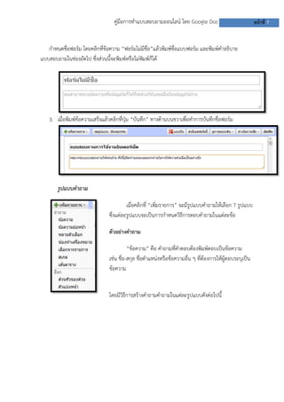 คู่มือการทาแบบสอบถามออนไลน์ โดย Google Doc                              หน้าที่ 7


   กาหนดชื่อฟอร์ม โดยคลิกที่ข้อความ “ฟอร์มไม่มีชื่อ”แล้วพิมพ์ชื่อแบบฟอร์ม และพิมพ์คาอธิบาย
แบบสอบถามในช่องถัดไป ซึงส่วนนี้จะพิมพ์หรือไม่พิมพ์ก็ได้
                       ่




   3. เมื่อพิมพ์ข้อความเสร็จแล้วคลิกที่ปุ่ม “บันทึก” ทางด้านบนขวาเพื่อทาการบันทึกชื่อฟอร์ม




       รูปแบบคาถาม

                                       เมื่อคลิกที่ “เพิ่มรายการ” จะมีรูปแบบคาถามให้เลือก 7 รูปแบบ
                               ซึงแต่ละรูปแบบจะเป็นการกาหนดวิธการตอบคาถามในแต่ละข้อ
                                 ่                                 ี

                               ตัวอย่างคาถาม

                                         “ข้อความ” คือ คาถามที่คาตอบต้องพิมพ์ตอบเป็นข้อความ
                               เช่น ชื่อ-สกุล ชื่อตาแหน่งหรือข้อความอื่น ๆ ที่ต้องการให้ผู้ตอบระบุเป็น
                               ข้อความ


                               โดยมีวิธีการสร้างคาถามคาถามในแต่ละรูปแบบดังต่อไปนี้
 