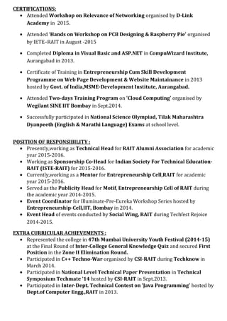 CERTIFICATIONS:
• Attended Workshop on Relevance of Networking organised by D-Link
Academy in 2015.
• Attended ‘Hands on Workshop on PCB Designing & Raspberry Pie’ organised
by IETE–RAIT in August -2015
• Completed Diploma in Visual Basic and ASP.NET in CompuWizard Institute,
Aurangabad in 2013.
• Certificate of Training in Entrepreneurship Cum Skill Development
Programme on Web Page Development & Website Maintainance in 2013
hosted by Govt. of India,MSME-Development Institute, Aurangabad.
• Attended Two-days Training Program on 'Cloud Computing' organised by
Wegilant SINE IIT Bombay in Sept.2014.
• Successfully participated in National Science Olympiad, Tilak Maharashtra
Dyanpeeth (English & Marathi Language) Exams at school level.
POSITION OF RESPONSIBILITY :
• Presently,working as Technical Head for RAIT Alumni Association for academic
year 2015-2016.
• Working as Sponsorship Co-Head for Indian Society For Technical Education-
RAIT (ISTE-RAIT) for 2015-2016.
• Currently,working as a Mentor for Entrepreneurship Cell,RAIT for academic
year 2015-2016.
• Served as the Publicity Head for Motif, Entrepreneurship Cell of RAIT during
the academic year 2014-2015.
• Event Coordinator for Illuminate-Pre-Eureka Workshop Series hosted by
Entrepreneurship-Cell,IIT, Bombay in 2014.
• Event Head of events conducted by Social Wing, RAIT during Techfest Rejoice
2014-2015.
EXTRA CURRICULAR ACHIEVEMENTS :
• Represented the college in 47th Mumbai University Youth Festival (2014-15)
at the Final Round of Inter-College General Knowledge Quiz and secured First
Position in the Zone II Elimination Round.
• Participated in C++ Techno-War organised by CSI-RAIT during Techknow in
March 2014.
• Participated in National Level Technical Paper Presentation in Technical
Symposium Techmate '14 hosted by CSI-RAIT in Sept.2013.
• Participated in Inter-Dept. Technical Contest on 'Java Programming' hosted by
Dept.of Computer Engg.,RAIT in 2013.
 