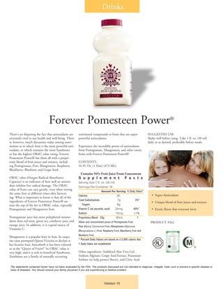 There’s no disputing the fact that antioxidants are
extremely vital to our health and well being. There
is, however, much discussion today among nutri-
tionists as to which fruit is the most powerful anti-
oxidant, or which contains the most Xanthones
or has the highest ORAC value rating. Forever
Pomesteen Power® has them all with a propri-
etary blend of fruit juices and extracts, includ-
ing Pomegranate, Pear, Mangosteen, Raspberry,
Blackberry, Blueberry and Grape Seed.
ORAC value (Oxygen Radical Absorbance
Capacity) is an indicator of how well an antioxi-
dant inhibits free radical damage. The ORAC
value of fruits can vary greatly, even when testing
the same fruit at different times after harvest-
ing. What is important to know is that all of the
ingredients of Forever Pomesteen Power® are
near the top of the list in ORAC value, especially
Pomegranate and Mangosteen fruit.
Pomegranate juice has more polyphenol antioxi-
dants than red wine, green tea, cranberry juice and
orange juice. In addition, it is a good source of
Vitamins C.
Mangosteen is a popular fruit in Asia. Its exqui-
site taste prompted Queen Victoria to declare it
her favorite fruit, henceforth it has been referred
to as the “Queen of Fruits!” Its ORAC value is
very high, and it is rich in beneficial Xanthones.
Xanthones are a family of naturally occurring
nutritional compounds in fruits that are super-
powerful antioxidants.
Experience the incredible power of antioxidants
from Pomegranate, Mangosteen, and other exotic
fruits with Forever Pomesteen Power®!
CONTENTS
16 Fl. Oz. (1 Pint) (473 ML)
Contains 94% Fruit Juice From Concentrate
S u p p l e m e n t F a c t s
Serving Size 1 fl. oz. (30 ml)
Servings Per Container 16
Amount Per Serving % Daily Value*
Calories 30	
Total Carbohydrate 7g 2%*
Sugars 6g 	
Vitamin C (as ascorbic acid) 24mg 40%*
Sodium 15mg <1%
Proprietary Blend 33g 30mL †
Water and concentrated juices of Pomegranate Fruit,
Pear (Pyrus Comminis) Fruit, Mangosteen (Garcinia
Mangostana L.) Fruit, Raspberry Fruit, Blackberry Fruit and
Blueberry Fruit.
* Percent Daily Values are based on a 2,000 calorie diet.
† Daily Value not established
Other ingredients: Stabilized Aloe Vera Gel,
Sodium Alginate, Grape Seed Extract, Potassium
Sorbate (to help protect flavor), and Citric Acid
SUGGESTED USE
Shake well before using. Take 1 fl. oz. (30 ml)
daily or as desired, preferably before meals.
Forever Pomesteen Power®
•	 Super Antioxidant
•	 Unique blend of fruit juices and extracts
•	 Exotic flavor that everyone loves
PRODUCT #262
The statements contained herein have not been evaluated by the FDA. The products discussed are not intended to diagnose, mitigate, treat, cure or prevent a specific disease or
class of diseases. You should consult your family physician if you are experiencing a medical problem.
Drinks
Version 10
®
 