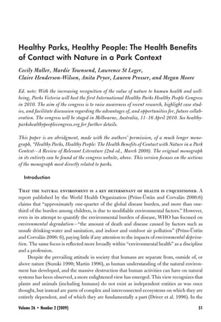 Healthy Parks, Healthy People: The Health Benefits
of Contact with Nature in a Park Context
Cecily Maller, Mardie Townsend, Lawrence St Leger,
Claire Henderson-Wilson, Anita Pryor, Lauren Prosser, and Megan Moore

Ed. note: With the increasing recognition of the value of nature to human health and well-
being, Parks Victoria will host the first International Healthy Parks Healthy People Congress
in 2010. The aim of the congress is to raise awareness of recent research, highlight case stud-
ies, and facilitate discussion regarding the advantages of, and opportunities for, future collab-
oration. The congress will be staged in Melbourne, Australia, 11–16 April 2010. See healthy-
parkshealthypeoplecongress.org for further details.

This paper is an abridgment, made with the authors’ permission, of a much longer mono-
graph, “Healthy Parks, Healthy People: The Health Benefits of Contact with Nature in a Park
Context—A Review of Relevant Literature (2nd ed., March 2008). The original monograph
in its entirety can be found at the congress website, above. This version focuses on the sections
of the monograph most directly related to parks.

  Introduction

That the natural environment is a key determinant of health is unquestioned. A
report published by the World Health Organization (Prüss-Üstün and Corvalán 2006:6)
claims that “approximately one-quarter of the global disease burden, and more than one-
third of the burden among children, is due to modifiable environmental factors.” However,
even in its attempt to quantify the environmental burden of disease, WHO has focused on
environmental degradation—“the amount of death and disease caused by factors such as
unsafe drinking-water and sanitation, and indoor and outdoor air pollution” (Prüss-Üstün
and Corvalán 2006: 6), paying little if any attention to the impacts of environmental depriva-
tion. The same focus is reflected more broadly within “environmental health” as a discipline
and a profession.
     Despite the prevailing attitude in society that humans are separate from, outside of, or
above nature (Suzuki 1990; Martin 1996), as human understanding of the natural environ-
ment has developed, and the massive destruction that human activities can have on natural
systems has been observed, a more enlightened view has emerged. This view recognizes that
plants and animals (including humans) do not exist as independent entities as was once
thought, but instead are parts of complex and interconnected ecosystems on which they are
entirely dependent, and of which they are fundamentally a part (Driver et al. 1996). In the

Volume 26 • Number 2 (2009)                                                                   51
 