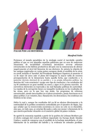 1
PAGAR POR LAS REFORMAS.
Manfred Nolte
Pertenece al mundo paradójico de la sicología social el inevitable suicidio
político al que se ven abocados aquellos gobiernos que en aras de enderezar
situaciones de inviabilidad económica introducen severas reformas
estructurales en los hábitos productivos del país con la consecuencia de afectar
negativamente al nivel del bienestar de sus electores. Es notoria la relación de
los castigos registrados en varios países europeos desde el estallido de la crisis
en 2008, incluido el ‘harakiri’ del Presidente Rodríguez Zapatero al anunciar el
12 de mayo de 2010 ante el pleno del Congreso la mayor tabla de recortes
presupuestarios de la democracia hasta aquella fecha, que conduciría a la
posterior derrota electoral de su partido y a su propia defunción política. La
doctrina del ‘voto económico’ recoge este tipo de conductas y los resultados del
24-M constituyen en gran medida un suma y sigue en la penosa sucesión de
correctivos electorales en represalia a las mal llamadas políticas de austeridad.
La repulsa de la corrupción tienen su innegable incidencia en los resultados de
las urnas, pero en lo que hoy nos atañe, los programas de reformas
estructurales, siendo inexcusables en el plano económico, jamás funcionan en el
plano político. Los votantes, lisa y llanamente, los demonizan y los condenan sin
titubeos en las urnas.
Dicho lo cual y aunque los resultados del 24-M no afecten directamente a la
continuidad de la política económica centralizada por el ejecutivo de Rajoy, hay
que señalar que la reconversión económica en curso no solo no es discutible,
sino que, en todo caso, se estarían llevando a cabo con menor vehemencia de lo
que nuestra particular situación en el concierto global de países reclama.
Se agrietó la economía española a partir de la quiebra de Lehman Brothers por
el efecto contagio del crunch crediticio importado vía Europa desde Estados
Unidos y acabó de romperse con el estallido de la burbuja inmobiliaria, el cese
fulminante de la actividad del ladrillo y la evidencia de colosales perdidas
 