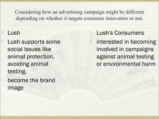 Considering how an advertising campaign might be different 
depending on whether it targets consumer innovators or not. 
 Lush 
 Lush supports some 
social issues like 
animal protection, 
avoiding animal 
testing. 
 become the brand 
image 
 Lush's Consumers 
 interested in becoming 
involved in campaigns 
against animal testing 
or environmental harm 
 
