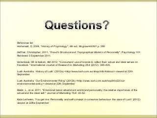 Reference list 
Hothersall, D, 2004, "History of Psychology", 4th ed., Mcgraw-Hill:NY p. 290 
Heffner, Christopher, 2011, "Freud's Structural and Topographical Models of Personality". Psychology 101. 
Retrieved 5 September 2011. 
Hollenbeck CR & Kaikati, AM 2012. "Consumers' use of brands to reflect their actual and ideal selves on 
Facebook." International Journal of Research in Marketing 29.4 (2012): 395-405. 
Lush Australia, ‘History of Lush’ (2012a) <http://www.lush.com.au/shop/info/4/about> viewed at 22th 
September 
Lush Australia, ‘Our Environmental Policy’ (2012b) <http://www.lush.com.au/shop/info/22/our-environemental- 
policy> viewed at 22th September 
Malär, L., et al. 2011. "Emotional brand attachment and brand personality: the relative importance of the 
actual and the ideal self." Journal of Marketing 75.4: 35-52. 
Kate Letheren, ‘You get me: Personality and self-concept in consumer behaviour- the case of Lush’ (2012) 
viewed at 22the September 
