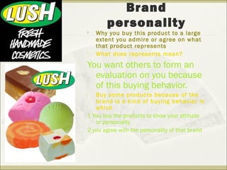 Brand 
personality 
 Why you buy this product to a large 
extent you admire or agree on what 
that product represents 
 What does represents mean? 
You want others to form an 
evaluation on you because 
of this buying behavior. 
 Buy some products because of the 
brand is a kind of buying behavior in 
which 
1 You buy the products to show your attitude 
or personality 
2 you agree with the personality of that brand 
 