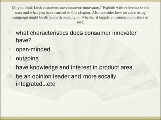 Do you think Lush customers are consumer innovators? Explain with reference to the 
case and what you have learned in this chapter. Also consider how an advertising 
campaign might be different depending on whether it targets consumer innovators or 
not. 
 what characteristics does consumer innovator 
have? 
 open-minded 
 outgoing 
 have knowledge and interest in product area 
 be an opinion leader and more socally 
integrated...etc 
 