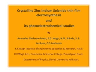 Crystalline Zinc Indium Selenide thin film
electrosynthesis
and
its photoelectrochemical studies
By
Anuradha Bhalerao-Pawar, B.G. Wagh, N.M. Shinde, S. B.
Jambure, C.D.Lokhande
K.K.Wagh Institute of Engineering Education & Research, Nasik
K.K.Wagh Arts, Commerce & Science College, Pimpalgaon Nasik.

Department of Physics, Shivaji University, Kolhapur.

 