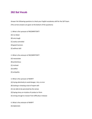 262 Sat Vocab
Answer the following questions to check your English vocabulary skill for the SAT Exam.
(The correct answers are given at the bottom of the questions)
1. What is the synonym of INCOMPETENT?
(A) run down
(B) very tough
(C) easily controlled
(D) good manners
(E) without skill
2. What is the antonym of INCOMPETENT?
(A) necessitate
(B) pretentious
(C) inclined
(D) skillful
(E) antipathy
3. What is the synonym of WARY?
(A) trying attentively to avoid danger, risk, or error
(B) lacking or showing a lack of expert skill
(C) not able to be perceived by the senses
(D) laying stress on niceties of conduct or form
(E) strong enough to recover from difficulty or disease
4. What is the antonym of WARY?
(A) diplomatic
 