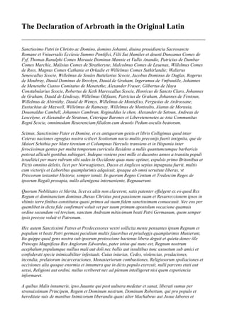 The Declaration of Arbroath in the Original Latin 
Sanctissimo Patri in Christo ac Domino, domino Johanni, diuina prouidiencia Sacrosancte Romane et Vniuersalis Ecclesie Summo Pontifici, Filii Sui Humiles et deuoti Duncanus Comes de Fyf, Thomas Ranulphi Comes Morauie Dominus Mannie et Vallis Anandie, Patricius de Dumbar Comes Marchie, Malisius Comes de Stratheryne, Malcolmus Comes de Leuenax, Willelmus Comes de Ross, Magnus Comes Cathanie et Orkadie et Willelmus Comes Suthirlandie; Walterus Senescallus Scocie, Willelmus de Soules Buttelarius Scocie, Jacobus Dominus de Duglas, Rogerus de Moubray, Dauid Dominus de Brechyn, Dauid de Graham, Ingeramus de Vmfrauille, Johannes de Menetethe Custos Comitatus de Menetethe, Alexander Fraser, Gilbertus de Haya Constabularius Scocie, Robertus de Keth Marescallus Scocie, Henricus de Sancto Claro, Johannes de Graham, Dauid de Lindesay, Willelmus Olifaunt, Patricius de Graham, Johannes de Fentoun, Willelmus de Abirnithy, Dauid de Wemys, Willelmus de Montefixo, Fergusius de Ardrossane, Eustachius de Maxwell, Willelmus de Ramesay, Willelmus de Montealto, Alanus de Morauia, Douenaldus Cambell, Johannes Cambrun, Reginaldus le chen, Alexander de Setoun, Andreas de Lescelyne, et Alexander de Stratoun, Ceterique Barones et Liberetenenetes ac tota Communitas Regni Scocie, omnimodam Reuerenciam filialem cum deuotis Pedum osculis beatorum. 
Scimus, Sanctissime Pater et Domine, et ex antiquorum gestis et libris Colligimus quod inter Ceteras naciones egregias nostra scilicet Scottorum nacio multis preconijs fuerit insignita, que de Maiori Schithia per Mare tirenium et Columpnas Herculis transiens et in Hispania inter ferocissimas gentes per multa temporum curricula Residens a nullis quantumcumque barbaricis poterat allicubi gentibus subiugari. Indeque veniens post mille et ducentos annos a transitu populi israelitici per mare rubrum sibi sedes in Occidente quas nunc optinet, expulsis primo Britonibus et Pictis omnino deletis, licet per Norwagienses, Dacos et Anglicos sepius inpugnata fuerit, multis cum victorijs et Laboribus quamplurimis adquisuit, ipsaque ab omni seruitute liberas, vt Priscorum testantur Historie, semper tenuit. In quorum Regno Centum et Tredescim Reges de ipsorum Regali prosapia, nullo alienigena interueniente, Regnauerunt. 
Quorum Nobilitates et Merita, licet ex aliis non clarerent, satis patenter effulgent ex eo quod Rex Regum et dominancium dominus Jhesus Christus post passionem suam et Resurreccionem ipsos in vltimis terre finibus constitutos quasi primos ad suam fidem sanctissimam conuocauit. Nec eos per quemlibet in dicta fide confirmari voluit set per suum primum apostolum vocacione quamuis ordine secundum vel tercium, sanctum Andream mitissimum beati Petri Germanum, quem semper ipsis preesse voluit vt Patronum. 
Hec autem Sanctissimi Patres et Predecessores vestri sollicita mente pensantes ipsum Regnum et populum vt beati Petri germani peculium multis fauoribus et priuilegijs quamplurimis Munierunt, Ita quippe quod gens nostra sub ipsorum proteccione hactenus libera deguit et quieta donec ille Princeps Magnificus Rex Anglorum Edwardus, pater istius qui nunc est, Regnum nostrum acephalum populumque nullius mali aut doli nec bellis aut insultibus tunc assuetum sub amici et confederati specie inimicabiliter infestauit. Cuius iniurias, Cedes, violencias, predaciones, incendia, prelatorum incarceraciones, Monasteriorum combustiones, Religiosorum spoliaciones et occisiones alia quoque enormia et innumera que in dicto populo exercuit, nulli parcens etati aut sexui, Religioni aut ordini, nullus scriberet nec ad plenum intelligeret nisi quem experiencia informaret. 
A quibus Malis innumeris, ipso Juuante qui post uulnera medetur et sanat, liberati sumus per strenuissimum Principem, Regem et Dominum nostrum, Dominum Robertum, qui pro populo et hereditate suis de manibus Inimicorum liberandis quasi alter Machabeus aut Josue labores et  