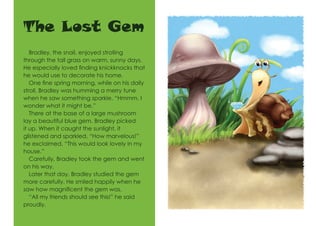 The Lost Gem
Bradley, the snail, enjoyed strolling
through the tall grass on warm, sunny days.
He especially loved finding knickknacks that
he would use to decorate his home.
One fine spring morning, while on his daily
stroll, Bradley was humming a merry tune
when he saw something sparkle. “Hmmm, I
wonder what it might be.”
There at the base of a large mushroom
lay a beautiful blue gem. Bradley picked
it up. When it caught the sunlight, it
glistened and sparkled. “How marvelous!”
he exclaimed. “This would look lovely in my
house.”
Carefully, Bradley took the gem and went
on his way.
Later that day, Bradley studied the gem
more carefully. He smiled happily when he
saw how magnificent the gem was.
“All my friends should see this!” he said
proudly.
 