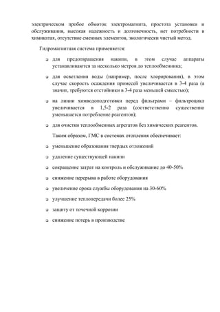 электрическом пробое обмоток электромагнита, простота установки и
обслуживания, высокая надежность и долговечность, нет потребности в
химикатах, отсутствие сменных элементов, экологически чистый метод.
Гидромагнитная система применяется:
 для предотвращения накипи, в этом случае аппараты
устанавливаются за несколько метров до теплообменника;
 для осветления воды (например, после хлорирования), в этом
случае скорость осаждения примесей увеличивается в 3-4 раза (а
значит, требуются отстойники в 3-4 раза меньшей емкостью);
 на линии химводоподготовки перед фильтрами – фильтроцикл
увеличивается в 1,5-2 раза (соответственно существенно
уменьшается потребление реагентов);
 для очистки теплообменных агрегатов без химических реагентов.
Таким образом, ГМС в системах отопления обеспечивает:
 уменьшение образования твердых отложений
 удаление существующей накипи
 сокращение затрат на контроль и обслуживание до 40-50%
 снижение перерыва в работе оборудования
 увеличение срока службы оборудования на 30-60%
 улучшение теплопередачи более 25%
 защиту от точечной коррозии
 снижение потерь в производстве
Copyright ОАО «ЦКБ «БИБКОМ» & ООО «Aгентство Kнига-Cервис»
 