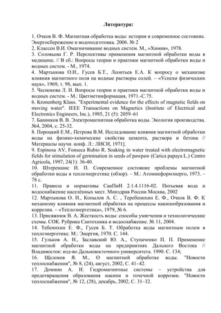 Литература:
1. Очков В. Ф. Магнитная обработка воды: история и современное состояние.
Энергосбережение и водоподготовка. 2006. № 2
2. Классен В.И. Омагничивание водных систем. М., «Химия», 1978.
3. Соловьева Г. Р. Перспективы применения магнитной обработки воды в
медицине. // В сб.: Вопросы теории и практики магнитной обработки воды и
водных систем. - М., 1974.
4. Мартынова О.И., Гусев Б.Т., Леонтьев Е.А. К вопросу о механизме
влияния магнитного поля на водные растворы солей. – «Успехи физических
наук», 1969, т. 98, вып. 1.
5. Чеснокова Л. Н. Вопросы теории и практики магнитной обработки воды и
водных систем. - М.: Цветметинформация, 1971.-С.75.
6. Kronenberg Klaus. "Experimental evidence for the effects of magnetic fields on
moving water". IEEE Transactions on Magnetics (Institute of Electrical and
Electronics Engineers, Inc.), 1985, 21 (5): 2059–61
7. Банников В. В. Электромагнитная обработка воды. Экология производства.
№4, 2004, с. 25-32.
8. Пороцкий Е.М., Петрова В.М. Исследование влияния магнитной обработки
воды на физико-химические свойства цемента, раствора и бетона //
Материалы научн. конф. Л.: ЛИСИ, 1971].
9. Espinosa AV, Fonseca Rubio R. Soaking in water treated with electromagnetic
fields for stimulation of germination in seeds of pawpaw (Carica papaya L.) Centro
Agricola, 1997; 24(1): 36-40.
10. Штереншис И. П. Современное состояние проблемы магнитной
обработки воды в теплоэнергетике (обзор). – М.: Атоминформэнерго, 1973. –
78 с.
11. Правила и нормативы СанПиН 2.1.4.1116-02. Питьевая вода и
водоснабжение населённых мест. Минздрав России Москва, 2002
12. Мартынова О. И., Копылов А. С. , Теребенихин Е. Ф., Очков В. Ф. К
механизму влияния магнитной обработки на процессы накипеобразования и
коррозии. – «Теплоэнергетика», 1979, № 6.
13. Присяжнюк В. А. Жесткость воды: способы умягчения и технологические
схемы. СОК. Рубрика Сантехника и водоснабжение. № 11, 2004.
14. Тебенихин Е. Ф., Гусев Б. Т. Обработка воды магнитным полем в
теплоэнергетике. М.: Энергия, 1970. С. 144.
15. Гульков А. Н., Заславский Ю. А., Ступаченко П. П. Применение
магнитной обработки воды на предприятиях Дальнего Востока //
Владивосток: изд-во Дальневосточного университета. 1990. С. 134;
16. Щелоков Я. М., О магнитной обработке воды. "Новости
теплоснабжения", № 8, (24), август, 2002, С. 41–42.
17. Домнин А. И. Гидромагнитные системы – устройства для
предотвращения образования накипи и точечной коррозии. "Новости
теплоснабжения", № 12, (28), декабрь, 2002, С. 31–32.
Copyright ОАО «ЦКБ «БИБКОМ» & ООО «Aгентство Kнига-Cервис»
 