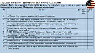 Соціально-економічний розвиток на в США початку ХІХ століття
Вправа: Факти та судження Прочитайте речення та відмітьте чим є кожне з них: факт, факт з
джерелом чи судження. Правильна відповідь тільки одна.
№ Речення Факт Факт з
джере
лом
Суджен
ня
1 На Півночі було поширене фермерське сільське господарство
2 10 травня 1869 року забили «останній цвях» в місті Промонторі-Саміт в будівництві
національної транспортної мережі, вказано на сайті залізничного транспорту
3 На Півдні вирощували на плантаціях бавовну, тютюн, кукурудзу, цукровий тростянець і
використовували працю чорношкірих рабів
4 Промисловість, транспорт, використання сільськогосподарської техніки на Півдні очевидно
були розвинуті надто слабко
5 У 1850 -1850 роках населення США збільшилося у 4 рази: з 5,3 млн до 23 млн. осіб
6 На Півдні на початку XIX століття США поширилася ідея расизму, як повідомляє сайт
борців за права _rasovа_diskriminacii_
7 Для американського суспільства тема рабства залишається непростою та болючою
8 Рабовласницький Південь відрізнявся від підприємницької Півночі
9 11 лютого 1809 року Роберт Фултон запатентував пароплав, вказано на сайті судоплавства
10 Плантаторам простіше, мабуть, було використовувати працю рабів, ніж купувати нові
сучасні машини
 