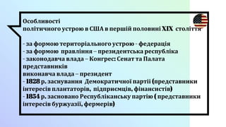 Особливості
політичного устрою в США в першій половині XIX століття
- за формою територіального устрою - федерація
- за формою правління – президентська республіка
- законодавча влада – Конгрес: Сенат та Палата
представників
виконавча влада – президент
- 1828 р. заснування Демократичної партіі (представники
інтересів плантаторів, підприємців, фінансистів)
- 1854 р. засновано Республіканську партію ( представники
інтересів буржуазії, фермерів)
 