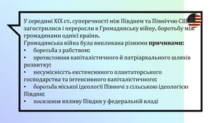 У середині ХІХ ст. суперечності між Півднем та Північчю США
загострилися і переросли в Громадянську війну, боротьбу між
громадянами однієї країни.
Громадянська війна була викликана різними причинами:
• боротьба з рабством;
• протистояння капіталістичного й патріархального шляхів
розвитку;
• несумісніссть екстенсивного плантаторського
господарства та інтенсивного капіталістичного;
• боротьба міської ідеології Півночі з сільською ідеологією
Півдня;
• посилення впливу Півдня у федеральній владі
 