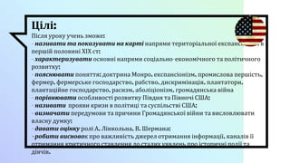 Цілі:
Після уроку учень зможе:
- називати та показувати на карті напрями територіальної експансії США в
першій половині ХІХ ст;
- характеризувати основні напрями соціально-економічного та політичного
розвитку;
- пояснювати поняття: доктрина Монро, експансіонізм, промислова першість,
фермер, фермерське господарство, рабство, дискримінація, плантатори,
плантаційне господарство, расизм, аболіціонізм, громадянська війна
- порівнювати особливості розвитку Півдня та Півночі США;
- називати прояви кризи в політиці та суспільстві США;
- визначати передумови та причини Громадянської війни та висловлювати
власну думку;
- давати оцінку ролі А. Лінкольна, В. Шермана;
- робити висновок про важливість джерел отримання інформації, каналів її
отримання критичного ставлення до сталих уявлень про історичні події та
діячів.
 
