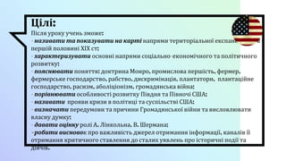 Цілі:
Після уроку учень зможе:
- називати та показувати на карті напрями територіальної експансії США в
першій половині ХІХ ст;
- характеризувати основні напрями соціально-економічного та політичного
розвитку;
- пояснювати поняття: доктрина Монро, промислова першість, фермер,
фермерське господарство, рабство, дискримінація, плантатори, плантаційне
господарство, расизм, аболіціонізм, громадянська війна;
- порівнювати особливості розвитку Півдня та Півночі США;
- називати прояви кризи в політиці та суспільстві США;
- визначати передумови та причини Громадянської війни та висловлювати
власну думку;
- давати оцінку ролі А. Лінкольна, В. Шермана;
- робити висновок про важливість джерел отримання інформації, каналів її
отримання критичного ставлення до сталих уявлень про історичні події та
діячів.
 