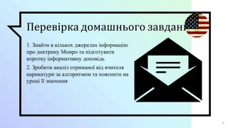 Перевірка домашнього завдання
1. Знайти в кількох джерелах інформацію
про доктрину Монро та підготувати
коротку інформативну доповідь
2. Зробити аналіз отриманої від вчителя
карикатури за алгоритмом та пояснити на
уроці її значення
6
 