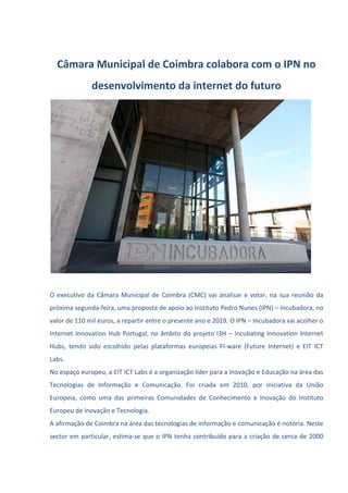 Câmara Municipal de Coimbra colabora com o IPN no
desenvolvimento da internet do futuro
O executivo da Câmara Municipal de Coimbra (CMC) vai analisar e votar, na sua reunião da
próxima segunda-feira, uma proposta de apoio ao Instituto Pedro Nunes (IPN) – Incubadora, no
valor de 110 mil euros, a repartir entre o presente ano e 2019. O IPN – Incubadora vai acolher o
Internet Innovation Hub Portugal, no âmbito do projeto I3H – Incubating Innovation Internet
Hubs, tendo sido escolhido pelas plataformas europeias FI-ware (Future Internet) e EIT ICT
Labs.
No espaço europeu, a EIT ICT Labs é a organização líder para a Inovação e Educação na área das
Tecnologias de Informação e Comunicação. Foi criada em 2010, por iniciativa da União
Europeia, como uma das primeiras Comunidades de Conhecimento e Inovação do Instituto
Europeu de Inovação e Tecnologia.
A afirmação de Coimbra na área das tecnologias de informação e comunicação é notória. Neste
sector em particular, estima-se que o IPN tenha contribuído para a criação de cerca de 2000
 