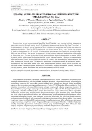 STRATEGI KEBERLANJUTAN PENGELOLAAN HUTAN MANGROVE DI
TAHURA NGURAH RAI BALI
(Strategy of Mangrove Management in Ngurah Rai Grand Forest Park)
Mega Lugina, Iis Alviya, Indartik, & Mirna Aulia Pribadi
Pusat Penelitian dan Pengembangan Sosial, Ekonomi, Kebijakan dan Perubahan Iklim
Jl. Gunung Batu No. 5, Bogor 16118, Indonesia
E-mail: mega_lugina@yahoo.com; iis_alviya@yahoo.com; indartik32@yahoo.co.id; auliamirna@gmail.com
Diterima 29 Januari 2017, direvisi 9 Mei 2017, disetujui 9 Mei 2017
ABSTRACT
Pressures from various interests towards Ngurah Rai Grand Forest Park have potential to trigger of damage on
mangrove ecosystem. The study aims to identify the utilization of mangroves at Ngurah Rai Grand Forest Park by
local communities; to identify internal and external factors of mangrove management; and to determine mangrove
management strategies. Based on SWOT analysis, the two highest internal factors which become the strengths
in mangrove management are the strategic location and the largest proportion of mangrove ecosystem in Bali.
While, the internal factors that become the weaknesses are the existence of garbage, mud and the sedimentation
in downstream area. External factors that become opportunities for mangrove management are among others,
increasing number of tourists and the location that close to other tourist destination. The threats to its management
iclude the interest of certain parties which tend to reduce the existence and sustainability of mangrove forests and
waste disposal from upstream areas. Five mangrove management strategies that should be implemented, namely:
implementation and enforcement of clear rules; waste management and pollution control; raising awareness and
education to local communities on the importance of environment; strategic development planning considering
carrying capacity; tourism development that involves the community and local wisdom.
Keyword: Mangrove ecosystem; Ngurah Rai Grand Forest Park; management strategy; SWOT analysis
ABSTRAK
Adanya tekanan dari berbagai kepentingan terhadap kawasan Tahura Ngurah Rai berpotensi menjadi penyebab
kerusakan tanaman mangrove yang menyebabkan perubahan ekosistem. Penelitian ini bertujuan: mengidentifikasi
pemanfaatan mangrove oleh masyarakat; mengidentifikasi faktor internal dan eksternal dalam pengelolaan
mangrove; dan menentukan strategi pengelolaan mangrove. Analisis SWOT digunakan dalam penelitian ini. Hasil
penelitian menunjukkan bahwa dua faktor internal tertinggi yang menjadi kekuatan pengelolaan mangrove di
Bali adalah lokasi yang strategis dan merupakan ekosistem mangrove terbesar di Bali. Sedangkan faktor internal
yang menjadi kelemahan adalah banyaknya sampah dan lumpur serta adanya sedimentasi di Tahura bagian hilir.
Faktor-faktor eksternal yang menjadi peluang pengelolaan mangrove yaitu wisatawan yang terus meningkat
dan lokasi yang dekat dengan objek wisata lain. Sedangkan yang menjadi ancaman pengelolaan adalah adanya
kepentingan pihak-pihak tertentu yang cenderung mengurangi keberadaan dan kelestarian hutan mangrove,
pembuangan sampah di daerah hulu yang masih terjadi, dan pembangunan infrastruktur di sekitar. Lima strategi
pengelolaan mangrove di Bali adalah implementasi dan penegakan aturan yang jelas, terkait zonasi dan regulasi
yang menyertainya; pengelolaan sampah dan pengendalian pencemaran; penyuluhan dan pendidikan lingkungan
terhadap masyarakat; perencanaan pembangunan strategis yang mempertimbangkan daya dukung dan daya
tampung mangrove; pengembangan pariwisata yang melibatkan masyarakat dan kearifan lokal.
Kata Kunci: Ekosistem Mangrove; Tahura Ngurah Rai; strategi pengelolaan; analisis SWOT
©2017 JAKK All rights reserved. Open access under CC BY-NC-SA license. doi: http://dx.doi.org/10.20886/jakk.2017.14.1.61-77
Jurnal Analisis Kebijakan Kehutanan Vol. 14 No.1, Mei 2017 : 61-77
p-ISSN 0216-0897
e-ISSN 2502-6267
Terakreditasi No. 755/AU3/P2MI-LIPI/08/2016
61
 