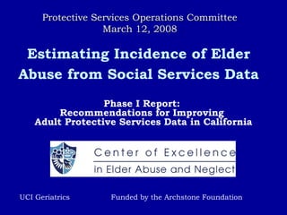 Estimating Incidence of Elder
Abuse from Social Services Data
Phase I Report:
Recommendations for Improving
Adult Protective Services Data in California
UCI Geriatrics Funded by the Archstone Foundation
Protective Services Operations CommitteeProtective Services Operations Committee
March 12, 2008March 12, 2008
 