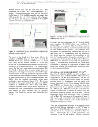 WLCSP devices were used for each test case. The
comparison for PI based CSPn3
versus PBO based CSPn3
shows > 2X improvement in the mean life with the use of
PBO (Figure 4). With the PBO, mean life was greater than
1000 cycles for this 144 I/O die with first fails of greater
than 600 cycles. The failure modes for both the PI and PBO
versions were noted to be in bulk solder.
ReliaSoft W eibull++ 7 - www.ReliaSoft.com
Cycles to Failure
Cumulative%Failed
10 10000100 1000
1
5
10
50
90
99
PBO
CSPn3 PI
CSPn3 PBO
PI
Figure 4. Temperature cycling performance comparing PI
and PBO versions of CSPn3
.
The setup of the board level drop tester follows the
guidelines of JEDEC drop test standards [1-3], with 15
WLCSP devices (3x5 matrix) assembled on a test board
(132x77mm). The test board is connected to a fixture with
the die side facing down and then mounted to a drop block
with screws in the four corners of the PCB. This procedure
insures that the board experiences maximum flexure. The
drop block is dropped from a certain height along two
guiding rods, onto a rigid base covered with a rubber layer.
A multi-channel in-situ high speed data acquisition system
is used to measure input/output acceleration, in-plane strains
on board, and resistance of daisy-chained components. The
JEDEC drop test standard recommends certain input
acceleration values and pulse shapes [1-3]. The testing
described in this paper applied the aggressive JEDEC
condition H (2900G/0.3ms). The widely used JEDEC
condition B (1500G/0.5ms) proved to be impractical for
these parts due to the extensive testing time that would have
been required to collect sufficient data for statistical
analysis. Four boards per test case were utilized for drop
testing.
Drops to Failure
Cumulative%Failed
10.000 10000.000100.000 1000.000
1.000
5.000
10.000
50.000
90.000
99.000
PBO
PI
Jedec JESD22-B111
Condition H (2900G, 0.3ms)
Grp A
CSPn3 PI
CSPn3 PBO
Figure 5. JEDEC drop test performance comparing PI and
PBO versions of CSPn3
.
Previously, the drop performance of CSPn3
for both JEDEC
drop condition H (2900G/0.3ms) and condition B
(1500G/0.5ms) was compared [10]. From failure analysis,
the primary failure mode was found to be separation through
the IM at the Pb-free / Cu interface. The acceleration factor
between the two different drop conditions for this type of
IMC failure was 3X. Consequently, if the first failure (FF)
of a design under the condition H test conditions is 100,
then the FF under condition B would be estimated to be 300.
A comparison of the condition H drop test for PI versus
PBO shows no difference in the drop test performance
(Figure 5). For both cases, the mean life was > 1000 drops
at condition H indicating an expected life of about >3000
drops at the industry wide typically used condition B using
the above acceleration factor.
SOLDER ALLOY BLR COMPARISON ON CSPn3
Board level reliability (BLR) was also evaluated for
multiple solder alloys for PI based CSPn3
. The solder alloys
compared were SAC405, SAC105 and LF35. SAC405 was
selected for its higher silver content, which has typically
provided better TC performance than the lower silver
content alloys such as SAC105 on standard WLCSP stack-
ups. SAC105 was chosen due to the better drop test
performance that it has typically exhibited on standard
WLCSP stack-ups. LF35 was chosen due to the additional
dopant it contains that is expected to improve drop test
performance when the failures are in the IMC. The die
design used for the BLR tests was a 5.3mm x 5.3mm die
with a 12x12 full bump array at 0.4mm pitch (Figure 3).
The boards used were NSMD with 250um diameter Cu
pads. The BLR test conditions used were the same as those
described in the previous section.
There was no significant difference in the thermal cycling
mean life with different solder alloys on CSPn3
(Figure 6).
The plots for SAC105 and LF35 overlapped, as may be
expected due to the similar silver content in these two
alloys. Interestingly, the SAC405 performance was
equivalent to SAC105 for the CSPn3
structure, within the
3
Received "Best of Conference" Technical Paper award at the 7th Annual International-Wafer Level Packaging Conference
Oct. 11-14, 2010 Santa Clara, CA
 