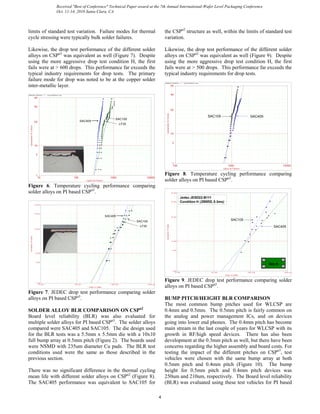 limits of standard test variation. Failure modes for thermal
cycle stressing were typically bulk solder failures.
Likewise, the drop test performance of the different solder
alloys on CSPn3
was equivalent as well (Figure 7). Despite
using the more aggressive drop test condition H, the first
fails were at > 600 drops. This performance far exceeds the
typical industry requirements for drop tests. The primary
failure mode for drop was noted to be at the copper solder
inter-metallic layer.
ReliaSoft W eibull++ 7 - www.ReliaSoft.com
Cycles to Failure
Cumulative%Failed
10 10000100 1000
1
5
10
50
90
99
SAC405
SAC105
LF35
Figure 6. Temperature cycling performance comparing
solder alloys on PI based CSPn3
.
Drops to Failure
Cumulative%Failed
10.000 10000.000100.000 1000.000
1.000
5.000
10.000
50.000
90.000
99.000
SAC405
SAC105
LF35
Figure 7. JEDEC drop test performance comparing solder
alloys on PI based CSPn3
.
SOLDER ALLOY BLR COMPARISON ON CSPn2
Board level reliability (BLR) was also evaluated for
multiple solder alloys for PI based CSPn3
. The solder alloys
compared were SAC405 and SAC105. The die design used
for the BLR tests was a 5.5mm x 5.5mm die with a 10x10
full bump array at 0.5mm pitch (Figure 2). The boards used
were NSMD with 235um diameter Cu pads. The BLR test
conditions used were the same as those described in the
previous section.
There was no significant difference in the thermal cycling
mean life with different solder alloys on CSPn2
(Figure 8).
The SAC405 performance was equivalent to SAC105 for
the CSPn2
structure as well, within the limits of standard test
variation.
Likewise, the drop test performance of the different solder
alloys on CSPn2
was equivalent as well (Figure 9). Despite
using the more aggressive drop test condition H, the first
fails were at > 500 drops. This performance far exceeds the
typical industry requirements for drop tests.
ReliaSoft W eibull++ 7 - www.ReliaSoft.com
Cycles to FailureCumulative%Failed
100 100001000
1
5
10
50
90
99
SAC405SAC105
Figure 8. Temperature cycling performance comparing
solder alloys on PI based CSPn2
.
Drops to Failure
Cumulative%Failed
10.000 10000.000100.000 1000.000
1.000
5.000
10.000
50.000
90.000
99.000
SAC405
SAC105
Jedec JESD22-B111
Condition H (2900G, 0.3ms)
Grp A
Figure 9. JEDEC drop test performance comparing solder
alloys on PI based CSPn2
.
BUMP PITCH/HEIGHT BLR COMPARISON
The most common bump pitches used for WLCSP are
0.4mm and 0.5mm. The 0.5mm pitch is fairly common on
the analog and power management ICs, and on devices
going into lower end phones. The 0.4mm pitch has become
main stream in the last couple of years for WLCSP with its
growth in RF/high speed devices. There has also been
development at the 0.3mm pitch as well, but there have been
concerns regarding the higher assembly and board costs. For
testing the impact of the different pitches on CSPn3
, test
vehicles were chosen with the same bump array at both
0.5mm pitch and 0.4mm pitch (Figure 10). The bump
height for 0.5mm pitch and 0.4mm pitch devices was
250um and 210um, respectively. The Board level reliability
(BLR) was evaluated using these test vehicles for PI based
4
Received "Best of Conference" Technical Paper award at the 7th Annual International-Wafer Level Packaging Conference
Oct. 11-14, 2010 Santa Clara, CA
 