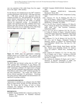 case was separation of the solder bump from the copper
trace at the copper – IMC interface.
For the drop test, the standard process for CSPn3
resulted in
excellent performance with first fails > 600 drops and mean
life > 1500 drops, using the more aggressive drop test
condition H (Figure 14). This performance far exceeds the
typical industry requirements for drop tests. The typical
failure mode was through the bulk solder, as typically
observed for temperature cycling. As anticipated, the
samples with significant time delay exhibited much lower
lifetimes than that exhibited by the standard process. The
failure mode in this case was separation of the solder bump
from the copper trace at the copper – IMC interface.
ReliaSoft Weibull++ 7 - www.ReliaSoft.com
Drops to Failure
Cumulative%Failed
1 1000010 100 1000
1
5
10
50
90
99
With Delay
Standard Process
Figure 14. JEDEC drop test performance comparing
standard process on PI based CSPn3
with a process with
significant time delay between copper redistribution/UBM
and ball load.
CONCLUSIONS
The BLR drop and thermal cycling data for CSPn3
and
CSPn2
position these technologies as cost effective and
viable WLCSP options. A comparison of PBO and PI based
CSPn3
technologies exhibited >2X improvement in thermal
cycling life and comparable drop performance using PBO.
With different solder alloys, CSPn3
exhibited equivalent TC
and drop performance. The 0.4mm and 0.5mm pitch
devices showed equivalent TC performance. Processing
time delay between UBM and ball load demonstrated to be
significant for package reliability.
ACKNOWLEDGEMENTS
Appreciation is extended to our colleagues from the R&D
group of Amkor Korea: SS Park, ES Yang, DH Moon, SW
Cha, TK Hwang and WJ Kang, as well as former
colleagues, Rex Anderson and Boyd Rogers, for their
technical support and efforts.
REFERENCES
[1] JEDEC Standard JESD22-B111, Board Level Drop Test
Method of Components for Handheld Electronic
Products, 2003.
[2] JEDEC Standard JESD22-B104-B, Mechanical Shock,
2001.
[3] JEDEC Standard JESD22-B110, Subassembly
Mechanical Shock, 2001.
[4] JEDEC Standard JESD22-A104C, Temperature Cycling,
2005.
[5] R. Anderson, T.Y. Tee, R. Chilukuri, H.S. NG, C.P.
Koo, and B. Rogers, “Amkor’s CSPnlTM
: Comparison of
Bump on Pad and Cu Redistribution WLCSP Designs",
IMAPS Proc., Scottsdale, AZ, (2009).
[6] T.Y. Tee, H.S. Ng, A. Syed, R. Anderson, C.P. Khoo, B.
Rogers “Design for Board Trace Reliability of WLCSP
under Drop Test”, 10th Eurosime Conference,
Netherlands, (2009).
[7] T.Y. Tee, L.B. Tan, R. Anderson, H.S. Ng, J.H. Low,
C.P. Khoo, R. Moody, B. Rogers, “Advanced Analysis
of WLCSP Copper Interconnect Reliability under Board
Level Drop Test”, EPTC Proc, Singapore, 1086-1095
(2008).
[8] R. Anderson, T.Y. Tee, R. Moody, L.B. Tan, H.S. NG,
J.H. Low, and B. Rogers, “Integrated Testing &
Modeling Analysis of CSPnl™ for Enhanced Board
Level Reliability”, IWLPC Proc., San Jose, CA, 184-
190, (2008).
[9] R. Anderson, Robert Moody, Boyd Rogers, and Dan
Mis, “Board Level Reliability Results for Amkor’s
12x12 I/O CSPnl™”, IMAPS Proc., Scottsdale, AZ
(2008).
[10] R. Anderson, R. Chilukuri, T.Y. Tee, C.P. Koo, H.S.
NG, B. Rogers, and A. Syed, “ Advances in WLCSP
technologies for growing market needs”, IWLPC Proc.,
San Jose, CA (2009).
[11] R. Anderson, R. Chilukuri, B. Rogers, and A. Syed, “
Advances in WLCSP technologies to enable cost
reduction”, IMAPS Proc., Scottsdale, AZ (2010).
6
Received "Best of Conference" Technical Paper award at the 7th Annual International-Wafer Level Packaging Conference
Oct. 11-14, 2010 Santa Clara, CA
 