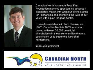 Canadian North has made Food First
Foundation a priority sponsorship because it
is a perfect match with what our airline stands
for - enhancing and improving the lives of our
youth with a plan for good health.
It provides assistance in both Nunavut and
NWT. Canadian North is 100% northern
owned with over 30,000 beneficial
shareholders in these communities that are
counting on us to better the lives of all
northerners.
Tom Ruth, president
 