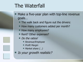 The Waterfall Make a five-year plan with top-line revenue goals… The walk back and figure out the drivers: How many customers added per month? How many employees? Rent? Other expenses? Do the ratios! Revenue/Employee Profit Margin Market share (…) Is your growth realistic? 