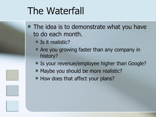 The Waterfall The idea is to demonstrate what you have to do each month. Is it realistic? Are you growing faster than any company in history? Is your revenue/employee higher than Google? Maybe you should be more realistic? How does that affect your plans? 