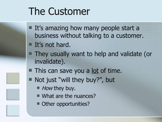 The Customer It’s amazing how many people start a business without talking to a customer. It’s not hard. They usually want to help and validate (or invalidate). This can save you a  lot  of time. Not just “will they buy?”, but How  they buy. What are the nuances? Other opportunities? 