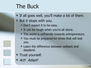 The Buck If all goes well, you’ll make a lot of them. But it stops with you. Don’t expect it to be easy. It can be tough when you’re all alone. The world is unfriendly towards entrepreneurs. You must be prepared for times that will test you. Learn the difference between setback and deadend. Trust yourself. Act!  Adapt! 