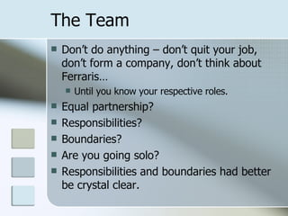 The Team Don’t do anything – don’t quit your job, don’t form a company, don’t think about Ferraris… Until you know your respective roles. Equal partnership? Responsibilities? Boundaries? Are you going solo? Responsibilities and boundaries had better be crystal clear. 