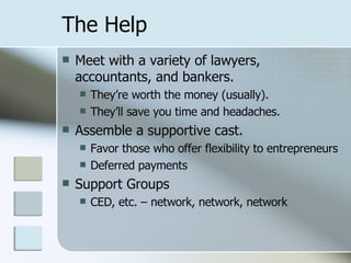 The Help Meet with a variety of lawyers, accountants, and bankers. They’re worth the money (usually). They’ll save you time and headaches. Assemble a supportive cast. Favor those who offer flexibility to entrepreneurs Deferred payments Support Groups CED, etc. – network, network, network 