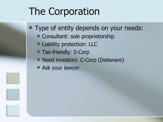 The Corporation Type of entity depends on your needs: Consultant: sole proprietorship Liability protection: LLC Tax-friendly: S-Corp Need investors: C-Corp (Delaware) Ask your lawyer. 