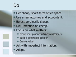 Do Get cheap, short-term office space Use a real attorney and accountant. Be extraordinarily cheap. Did I mention be cheap? Focus on what matters: Prove your product attracts customers Build a defensible position Create value Act with imperfect information. Adapt. 