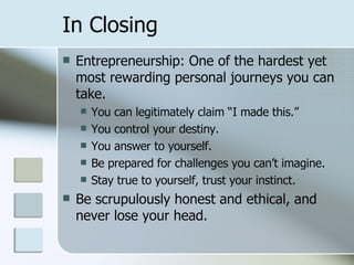 In Closing Entrepreneurship: One of the hardest yet most rewarding personal journeys you can take. You can legitimately claim “I made this.” You control your destiny. You answer to yourself. Be prepared for challenges you can’t imagine. Stay true to yourself, trust your instinct. Be scrupulously honest and ethical, and never lose your head. 