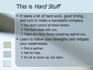 This is  Hard Stuff It takes a lot of hard work, good timing, and luck to make a successful company. You don’t control all these factors. The buck stops with you. There are many forces conspiring against you. Learn to follow your strengths and mitigate your weaknesses. Find a partner. Ask for help. It’s ok to screw up, but  learn . 