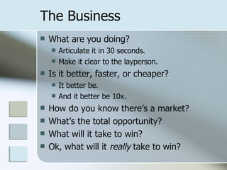 The Business What are you doing? Articulate it in 30 seconds. Make it clear to the layperson. Is it better, faster, or cheaper? It better be. And it better be 10x. How do you know there’s a market? What’s the total opportunity? What will it take to win? Ok, what will it  really  take to win? 